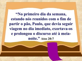 “ No primeiro dia da semana, estando nós reunidos com o fim de partir o pão, Paulo, que devia seguir viagem no dia imediato, exortava-os e prolongou o discurso até à meia-noite.”   Atos 20:7 