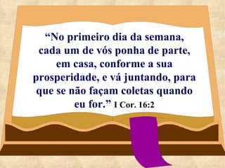 “ No primeiro dia da semana, cada um de vós ponha de parte, em casa, conforme a sua prosperidade, e vá juntando, para que se não façam coletas quando eu for.”   I Cor. 16:2 
