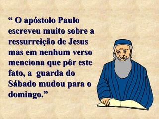 “  O apóstolo Paulo escreveu muito sobre a ressurreição de Jesus mas em nenhum verso menciona que pôr este fato, a  guarda do Sábado mudou para o domingo.” 