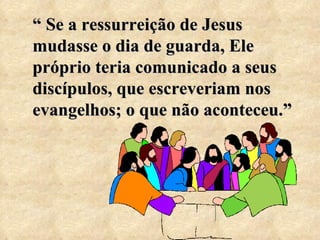 “  Se a ressurreição de Jesus mudasse o dia de guarda, Ele próprio teria comunicado a seus discípulos, que escreveriam nos evangelhos; o que não aconteceu.” 
