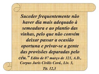 Suceder frequentemente não haver dia mais adequado à semeadura e ao plantio das vinhas, pelo que não convém deixar passar a ocasião oportuna e privar-se a gente das provisões deparadas pelo céu.”  Edito de 07 março de   321, A.D., Corpus Juris Civilis Cord., Liv. 3,  Tit. 12,3   