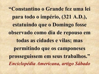 “ Constantino o Grande fez uma lei para todo o império, (321 A.D.), estatuindo que o Domingo fosse observado como dia de repouso em todas as cidades e vilas; mas permitindo que os camponeses prosseguissem em seus trabalhos.”  Enciclopédia Americana, artigo Sábado 