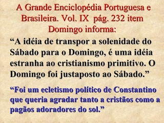 A Grande Enciclopédia Portuguesa e Brasileira. Vol. IX  pág. 232 item Domingo informa: “ A idéia de transpor a solenidade do Sábado para o Domingo, é uma idéia estranha ao cristianismo primitivo. O Domingo foi justaposto ao Sábado.” “ Foi um ecletismo político de Constantino que queria agradar tanto a cristãos como a pagãos adoradores do sol.” 