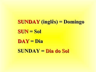 SUNDAY  (inglês) = Domingo SUN  = Sol DAY  = Dia SUNDAY =  Dia do Sol 