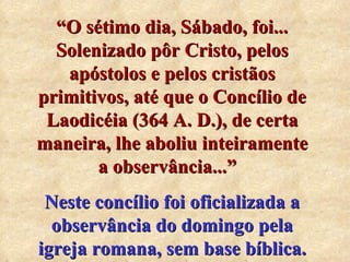 “ O sétimo dia, Sábado, foi... Solenizado pôr Cristo, pelos apóstolos e pelos cristãos primitivos, até que o Concílio de Laodicéia (364 A. D.), de certa maneira, lhe aboliu inteiramente a observância...”   Neste concílio foi oficializada a observância do domingo pela igreja romana, sem base bíblica. 