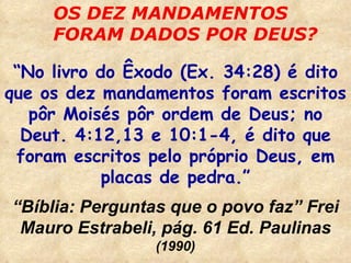 OS DEZ MANDAMENTOS FORAM DADOS POR DEUS? “ No livro do Êxodo (Ex. 34:28) é dito que os dez mandamentos foram escritos pôr Moisés pôr ordem de Deus; no Deut. 4:12,13 e 10:1-4, é dito que foram escritos pelo próprio Deus, em placas de pedra.” “ Bíblia: Perguntas que o povo faz” Frei Mauro Estrabeli, pág. 61 Ed. Paulinas  (1990) 