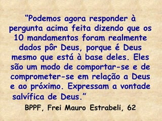 “ Podemos agora responder à pergunta acima feita dizendo que os 10 mandamentos foram realmente dados pôr Deus, porque é Deus mesmo que está à base deles. Eles são um modo de comportar-se e de comprometer-se em relação a Deus e ao próximo. Expressam a vontade salvífica de Deus.”   BPPF, Frei Mauro   Estrabeli, 62 