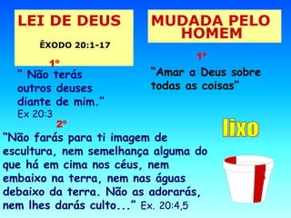 LEI DE DEUS  ÊXODO 20:1-17   MUDADA PELO HOMEM   “  Não terás outros deuses diante de mim.”  Ex 20:3   1º “ Amar a Deus sobre todas as coisas” 1º “ Não farás para ti imagem de escultura, nem semelhança alguma do que há em cima nos céus, nem embaixo na terra, nem nas águas debaixo da terra. Não as adorarás, nem lhes darás culto...”  Ex.   20:4,5 2º 2º lixo 