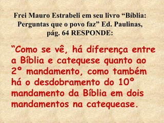 Frei Mauro Estrabeli em seu livro “Bíblia: Perguntas que o povo faz” Ed. Paulinas, pág. 64 RESPONDE: “ Como se vê, há diferença entre a Bíblia e catequese quanto ao 2º mandamento, como também há o desdobramento do 10º mandamento da Bíblia em dois mandamentos na catequease. 