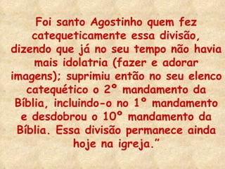Foi santo Agostinho quem fez catequeticamente essa divisão, dizendo que já no seu tempo não havia mais idolatria (fazer e adorar imagens); suprimiu então no seu elenco catequético o 2º mandamento da Bíblia, incluindo-o no 1º mandamento e desdobrou o 10º mandamento da Bíblia. Essa divisão permanece ainda hoje na igreja.” 