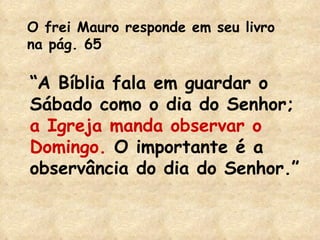 O frei Mauro responde em seu livro na pág. 65 “ A Bíblia fala em guardar o Sábado como o dia do Senhor;  a   Igreja manda   observar o Domingo.  O importante é a observância do dia do Senhor.” 