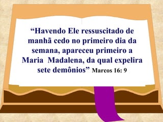 “ Havendo Ele ressuscitado de manhã cedo no primeiro dia da semana, apareceu primeiro a Maria  Madalena, da qual expelira sete demônios”   Marcos 16: 9 