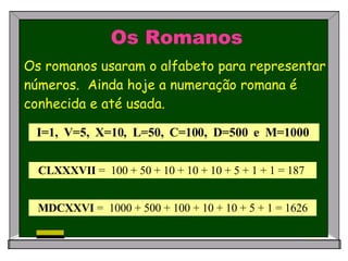 Os Romanos Os romanos usaram o alfabeto para representar números.  Ainda hoje a numeração romana é conhecida e até usada.   I=1,  V=5,  X=10,  L=50,  C=100,  D=500  e  M=1000   CLXXXVII  =  100 + 50 + 10 + 10 + 10 + 5 + 1 + 1 = 187  MDCXXVI  =  1000 + 500 + 100 + 10 + 10 + 5 + 1 = 1626 