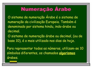 O sistema de numeração Árabe é o sistema de numeração da civilização Europeia. Também é denominado por sistema hindu, indo-árabe ou decimal.   Numeração Árabe O sistema de numeração árabe ou decimal, (ou de base 10), é o mais utilizado nos dias de hoje.  Para representar todos os números, utilizam-se 10 símbolos diferentes, os chamados  algarismos  árabes. 