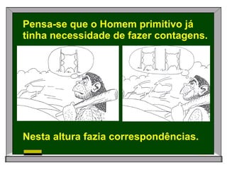 Pensa-se que o Homem primitivo já tinha necessidade de fazer contagens. Nesta altura fazia correspondências. 