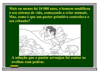 Mais ou menos há 10 000 anos, o homem modificou o seu sistema de vida, começando a criar animais. Mas, como é que um pastor primitivo controlava o seu rebanho? A solução que o pastor arranjou foi contar as ovelhas com pedras.   