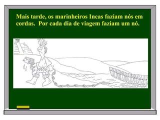 Mais tarde, os marinheiros Incas faziam nós em cordas.  Por cada dia de viagem faziam um nó. 