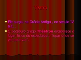Teatro Ele surgiu na Grécia Antiga , no século IV a.C. . O vocábulo grego  Théatron  estabelece o lugar físico do espectador, "lugar onde se vai para ver". 