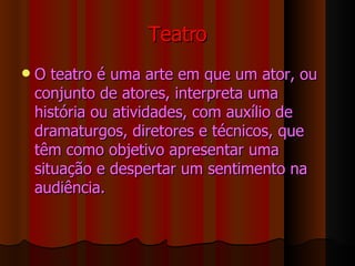 Teatro O teatro é uma arte em que um ator, ou conjunto de atores, interpreta uma história ou atividades, com auxílio de dramaturgos, diretores e técnicos, que têm como objetivo apresentar uma situação e despertar um sentimento na audiência. 