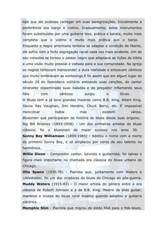 tipo que ele pudesse carregar em suas peregrinações. Inicialmente a
preferência era banjo e violino. Gradualmente, estes instrumentos
foram substituídos por uma guitarra leve, prática e barata, muito mais
completa     que o     violino   e   muito      mais   prática que    o   banjo.
Enquanto o negro americano tentava se adaptar a condição de liberto,
ele sofria com a forte segregação racial cada vez mais evidente. Um de
seu consolos se tornou o pastor negro que adaptava as lições da bíblia
a uma visão muito pessoal e voltada para a sua comunidade. Na igreja
os negros tentavam transcender a dura realidade e entoavam cânticos
que muito lembravam as worksongs.E foi assim que em algum lugar do
século 20 do fazendeiro solitário entoando suas canções, do cantor
itinerante disseminado suas baladas e do pregador inflamando seus
fiéis        com         cânticos            surgiu        o         blues.
O Blues tem e já teve grandes mestres como B.B. King, Albert King,
Stevie Ray Vaughan, Jimi Hendrix, Chuck Berry, etc. É impossível
mencionar              todos              mas           existem               vários.
Bluesmen que participaram da história do blues desde suas origens;
Big Bill Broonzy (1893-1958) - Um dos primeiros artistas do blues
clássico,    foi   o   bluesman      de   maior    sucesso     nos   anos      30.
Sonny Boy Williamson (1899-1965) - Adotou o nome com a morte
do primeiro Sonny Boy, e só emplacou por conta de seu talento na
harmônica.
Willie Dixon - Compositor cantor, baixista e guitarrista, foi talvez a
figura mais importante na chamada era clássica do blues urbano de
Chicago.
Otis Spann (1930-70) - Pianista que, juntamente com Waters e
LittleWalter, foi um dos criadores do blues de Chicago do pós-guerra.
Muddy Waters (1915-83) - O maior artista do género entre a era
clássica de Robert Johnson e a de B.B. King. Mestre da slide guitar,
manteve a crueza do blues rural mesmo quando adoptou a guitarra
eléctrica.
Memphis Slim - Pianista que migrou do estilo R&B para o folk-blues,
 