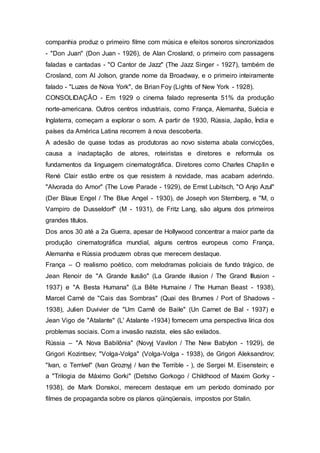 companhia produz o primeiro filme com música e efeitos sonoros sincronizados
- "Don Juan" (Don Juan - 1926), de Alan Crosland, o primeiro com passagens
faladas e cantadas - "O Cantor de Jazz" (The Jazz Singer - 1927), também de
Crosland, com Al Jolson, grande nome da Broadway, e o primeiro inteiramente
falado - "Luzes de Nova York", de Brian Foy (Lights of New York - 1928).
CONSOLIDAÇÃO - Em 1929 o cinema falado representa 51% da produção
norte-americana. Outros centros industriais, como França, Alemanha, Suécia e
Inglaterra, começam a explorar o som. A partir de 1930, Rússia, Japão, Índia e
países da América Latina recorrem à nova descoberta.
A adesão de quase todas as produtoras ao novo sistema abala convicções,
causa a inadaptação de atores, roteiristas e diretores e reformula os
fundamentos da linguagem cinematográfica. Diretores como Charles Chaplin e
René Clair estão entre os que resistem à novidade, mas acabam aderindo.
"Alvorada do Amor" (The Love Parade - 1929), de Ernst Lubitsch, "O Anjo Azul"
(Der Blaue Engel / The Blue Angel - 1930), de Joseph von Sternberg, e "M, o
Vampiro de Dusseldorf" (M - 1931), de Fritz Lang, são alguns dos primeiros
grandes títulos.
Dos anos 30 até a 2a Guerra, apesar de Hollywood concentrar a maior parte da
produção cinematográfica mundial, alguns centros europeus como França,
Alemanha e Rússia produzem obras que merecem destaque.
França – O realismo poético, com melodramas policiais de fundo trágico, de
Jean Renoir de "A Grande Ilusão" (La Grande illusion / The Grand Illusion -
1937) e "A Besta Humana" (La Bête Humaine / The Human Beast - 1938),
Marcel Carné de "Cais das Sombras" (Quai des Brumes / Port of Shadows -
1938), Julien Duvivier de "Um Carnê de Baile" (Un Carnet de Bal - 1937) e
Jean Vigo de "Atalante" (L' Atalante -1934) fornecem uma perspectiva lírica dos
problemas sociais. Com a invasão nazista, eles são exilados.
Rússia – "A Nova Babilônia" (Novyj Vavilon / The New Babylon - 1929), de
Grigori Kozintsev; "Volga-Volga" (Volga-Volga - 1938), de Grigori Aleksandrov;
"Ivan, o Terrível" (Ivan Groznyj / Ivan the Terrible - ), de Sergei M. Eisenstein; e
a "Trilogia de Máximo Gorki" (Detstvo Gorkogo / Childhood of Maxim Gorky -
1938), de Mark Donskoi, merecem destaque em um período dominado por
filmes de propaganda sobre os planos qüinqüenais, impostos por Stalin.
 