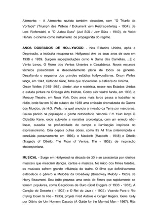 Alemanha – A Alemanha nazista também descobre, com "O Triunfo da
Vontade" (Triumph des Willens / Dokument vom Reichsparteitag - 1934), de
Leni Riefenstahl, e "O Judeu Suss" (Jud Süß / Jew Süss - 1940), de Veidt
Harlan, o cinema como instrumento de propaganda do regime.
ANOS DOURADOS DE HOLLYWOOD - Nos Estados Unidos, após a
Depressão, a indústria recupera-se. Hollywood vive os seus anos de ouro em
1938 e 1939. Surgem superproduções como A Dama das Camélias, ...E o
Vento Levou, O Morro dos Ventos Uivantes e Casablanca. Novos recursos
técnicos possibilitam o desenvolvimento pleno de todos os gêneros.
Desafiando o esquema dos grandes estúdios hollywoodianos, Orson Welles
lança, em 1941, Cidadão Kane, filme que revoluciona a estética do cinema.
Orson Welles (1915-1985), diretor, ator e roteirista, nasce nos Estados Unidos
e estuda pintura no Chicago Arts Institute. Como ator teatral funda, em 1936, o
Mercury Theatre, em Nova York. Dois anos mais tarde passa a trabalhar no
rádio, onde faz em 30 de outubro de 1938 uma emissão dramatizada da Guerra
dos Mundos, de H.G. Wells, na qual anuncia a invasão da Terra por marcianos.
Causa pânico na população e ganha notoriedade nacional. Em 1941 lança O
Cidadão Kane, onde subverte a narrativa cronológica, com um enredo não-
linear, ousadia na profundidade de campo e iluminação inspirada no
expressionismo. Cria depois outras obras, como It's All True (interrompida e
concluída postumamente em 1993), e Macbeth (Macbeth - 1948) e Othello
(Tragedy of Othello: The Moor of Venice, The - 1952), de inspiração
shakesperiana.
MUSICAL - Surge em Hollywood na década de 30 e se caracteriza por roteiros
musicais que mesclam danças, cantos e músicas. No início dos filmes falados,
os musicais sofrem grande influência do teatro. O filme que definitivamente
estabelece o gênero é Melodia da Broadway (Broadway Melody - 1929), de
Harry Beaumont. Seu êxito provoca uma onda de filmes que rapidamente se
tornam populares, como Caçadoras de Ouro (Gold Diggers of 1933 - 1933), A
Canção do Deserto ( - 1933) e O Rei do Jazz ( - 1933). Voando Para o Rio
(Flying Down to Rio - 1933), projeta Fred Astaire e Ginger Rogers. Gene Kelly
por Diário de Um Homem Casado (A Guide for the Married Man - 1967), Rita
 