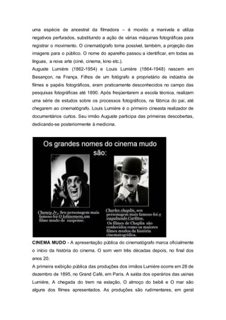 uma espécie de ancestral da filmadora – é movido a manivela e utiliza
negativos perfurados, substituindo a ação de várias máquinas fotográficas para
registrar o movimento. O cinematógrafo torna possível, também, a projeção das
imagens para o público. O nome do aparelho passou a identificar, em todas as
línguas, a nova arte (ciné, cinema, kino etc.).
Auguste Lumière (1862-1954) e Louis Lumière (1864-1948) nascem em
Besançon, na França. Filhos de um fotógrafo e proprietário de indústria de
filmes e papéis fotográficos, eram praticamente desconhecidos no campo das
pesquisas fotográficas até 1890. Após freqüentarem a escola técnica, realizam
uma série de estudos sobre os processos fotográficos, na fábrica do pai, até
chegarem ao cinematógrafo. Louis Lumière é o primeiro cineasta realizador de
documentários curtos. Seu irmão Auguste participa das primeiras descobertas,
dedicando-se posteriormente à medicina.
CINEMA MUDO - A apresentação pública do cinematógrafo marca oficialmente
o início da história do cinema. O som vem três décadas depois, no final dos
anos 20.
A primeira exibição pública das produções dos irmãos Lumière ocorre em 28 de
dezembro de 1895, no Grand Café, em Paris. A saída dos operários das usinas
Lumière, A chegada do trem na estação, O almoço do bebê e O mar são
alguns dos filmes apresentados. As produções são rudimentares, em geral
 