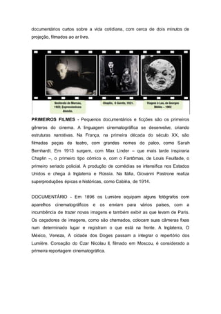 documentários curtos sobre a vida cotidiana, com cerca de dois minutos de
projeção, filmados ao ar livre.
PRIMEIROS FILMES - Pequenos documentários e ficções são os primeiros
gêneros do cinema. A linguagem cinematográfica se desenvolve, criando
estruturas narrativas. Na França, na primeira década do século XX, são
filmadas peças de teatro, com grandes nomes do palco, como Sarah
Bernhardt. Em 1913 surgem, com Max Linder – que mais tarde inspiraria
Chaplin –, o primeiro tipo cômico e, com o Fantômas, de Louis Feuillade, o
primeiro seriado policial. A produção de comédias se intensifica nos Estados
Unidos e chega à Inglaterra e Rússia. Na Itália, Giovanni Pastrone realiza
superproduções épicas e históricas, como Cabíria, de 1914.
DOCUMENTÁRIO - Em 1896 os Lumière equipam alguns fotógrafos com
aparelhos cinematográficos e os enviam para vários países, com a
incumbência de trazer novas imagens e também exibir as que levam de Paris.
Os caçadores de imagens, como são chamados, colocam suas câmeras fixas
num determinado lugar e registram o que está na frente. A Inglaterra, O
México, Veneza, A cidade dos Doges passam a integrar o repertório dos
Lumière. Coroação do Czar Nicolau II, filmado em Moscou, é considerado a
primeira reportagem cinematográfica.
 