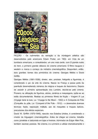 FICÇÃO - Os rudimentos da narração e da montagem artística são
desenvolvidos pelo americano Edwin Porter, em 1902, em Vida de um
bombeiro americano, e consolidados, um ano mais tarde, com O grande roubo
do trem, o primeiro grande clássico do cinema americano. O filme inaugura o
western e marca o começo da indústria cinematográfica. Despontam, então,
dois grandes nomes dos primórdios do cinema: Georges Méliès e David
Griffith.
Georges Méliès (1861-1938), diretor, ator, produtor, fotógrafo e figurinista, é
considerado o pai da arte do cinema. Nasce na França e passa parte da
juventude desenvolvendo números de mágica e truques de ilusionismo. Depois
de assistir à primeira apresentação dos Lumière, decide-se pelo cinema.
Pioneiro na utilização de figurinos, atores, cenários e maquiagens, opõe-se ao
estilo documentarista. Realiza os primeiros filmes de ficção – Viagem À Lua
(Voyage dans la lune, Le / Voyage to the Moon - 1902) e A Conquista do Pólo
(Conquête du pôle, La / Conquest of the Pole - 1912) – e desenvolve diversas
técnicas: fusão, exposição múltipla, uso de maquetes e truques ópticos,
precursores dos efeitos especiais.
David W. Griffith (1875-1948), nascido nos Estados Unidos, é considerado o
criador da linguagem cinematográfica. Antes de chegar ao cinema, trabalha
como jornalista e balconista em lojas e livrarias. Admirador de Edgar Allan Poe,
também escreve poesias. No cinema, é o primeiro a utilizar dramaticamente o
 