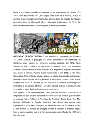 close, a montagem paralela, o suspense e os movimentos de câmera. Em
1915, com Nascimento de Uma Nação (The Birth of a Nation), realiza o
primeiro longa-metragem americano, tido como a base da criação da indústria
cinematográfica de Hollywood. Com Intolerância (Intolerance), de 1916, faz
uma ousada experiência, com montagens e histórias paralelas.
ASCENSÃO DE HOLLYWOOD - Com o recesso do cinema europeu durante a
1a Guerra Mundial, a produção de filmes concentra-se em Hollywood, na
Califórnia, onde surgem os primeiros grandes estúdios. Em 1912, Mack
Sennett, o maior produtor de comédias do cinema mudo, que descobriu
Charles Chaplin e Buster Keaton, instala a sua Keystone Company. No mesmo
ano, surge a Famous Players (futura Paramount) e, em 1915, a Fox Films
Corporation. Para enfrentar os altos salários e custos de produção, exibidores e
distribuidores reúnem-se em conglomerados autônomos, como a United Artists,
fundada em 1919. A década de 20 consolida a indústria cinematográfica
americana e os grandes gêneros – western, policial, musical e, principalmente,
a comédia –, todos ligados diretamente ao estrelismo.
Star system – O desenvolvimento dos grandes estúdios proporciona o
surgimento do star system, o sistema de "fabricação" de estrelas que encantam
as platéias. Mary Pickford, a "noivinha da América", Theda Bara, Tom Mix,
Douglas Fairbanks e Rodolfo Valentino são alguns dos nomes mais
expressivos. Com o êxito alcançado, os filmes passam dos 20 minutos iniciais
a, pelo menos, 90 minutos de projeção. O ídolo é chamado a encarnar papéis
fixos e repetir atuações que o tenham consagrado, como Rosita, de 1923, com
Mary Pickford.
 