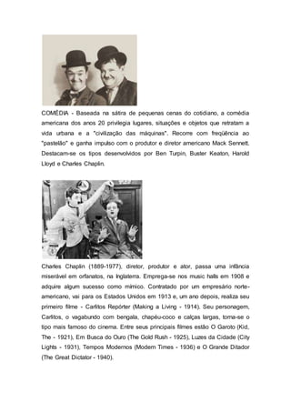 COMÉDIA - Baseada na sátira de pequenas cenas do cotidiano, a comédia
americana dos anos 20 privilegia lugares, situações e objetos que retratam a
vida urbana e a "civilização das máquinas". Recorre com freqüência ao
"pastelão" e ganha impulso com o produtor e diretor americano Mack Sennett.
Destacam-se os tipos desenvolvidos por Ben Turpin, Buster Keaton, Harold
Lloyd e Charles Chaplin.
Charles Chaplin (1889-1977), diretor, produtor e ator, passa uma infância
miserável em orfanatos, na Inglaterra. Emprega-se nos music halls em 1908 e
adquire algum sucesso como mímico. Contratado por um empresário norte-
americano, vai para os Estados Unidos em 1913 e, um ano depois, realiza seu
primeiro filme - Carlitos Repórter (Making a Living - 1914). Seu personagem,
Carlitos, o vagabundo com bengala, chapéu-coco e calças largas, torna-se o
tipo mais famoso do cinema. Entre seus principais filmes estão O Garoto (Kid,
The - 1921), Em Busca do Ouro (The Gold Rush - 1925), Luzes da Cidade (City
Lights - 1931), Tempos Modernos (Modern Times - 1936) e O Grande Ditador
(The Great Dictator - 1940).
 
