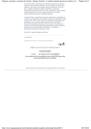 Havendo De Witt recomendado uma elevação substancial no preço de
venda dos referidos títulos públicos, o que não agradou ao governo da
Holanda - este suprimiu seu relatório durante dois séculos. Por outro
lado, o relatório completo de Halley, matemático e astrônomo,
descobridor do cometa que leva seu nome, publicado em 1693, recebeu
ampla publicidade e tornou-se a pedra angular da nova ciência,
posteriormente chamada de "matemática atuarial".
A partir de então, a matemática atuarial se desenvolveu, principalmente
à medida que matemáticos, economistas e filósofos se interessaram pelo
assunto. Entre 1700 e 1900, tivemos a construção de várias tábuas de
mortalidade, como também o desenvolvimento das comutações,
ferramenta fundamental utilizada no cálculo atuarial. Foi ainda nesse
período que as empresas seguradoras passaram a oferecer programas
de seguro de vida e que também aconteceu o 1º Congresso
Internacional de Atuária em Bruxelas - 1895.
Fonte: IBA - Instituto Brasileiro de Atuária
Curiosidades:
Este artigo foi lido 195 vezes. | Este artigo ainda não foi avaliado | 0.
1 2 3 4 5 6 7 8 9 10
avalie este artigo!
Ocultar Antigos primeiro atualizar
Os comentários são de propriedade de seus respectivos autores. Não
somos responsáveis pelo seu conteúdo.
Desenvolvimento, administração e hospedagem DPI Inf & Soluções
Página 2 de 2Origem, evolução e conceito de Atuária : Equipe Atuarial : A melhor maneira de prever o futuro é cr...
20/7/2010http://www.equipeatuarial.com.br/portal/modules/soapbox/article.php?articleID=3
 