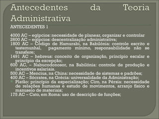 ANTECEDENTES 1
4000 AC – egípcios: necessidade de planear, organizar e controlar
2600 AC – egípcios: descentralização administrativa;
1800 AC – Código de Hamurabi, na Babilónia: controle escrito e
  testemunhal,     pagamento mínimo, responsabilidade não se
  transfere;
1491 AC – hebreus: conceito de organização, princípio escalar e
  princípio da excepção;
600 AC, – Nabucodonosor, na Babilónia: controle de produção e
  incentivos salariais.
500 AC – Mencius, na China: necessidade de sistemas e padrões;
400 AC – Sócrates, na Grécia: universalidade da Administração;
 Platão: princípio da especialização; Ciro, na Pérsia: necessidade
  de relações humanas e estudo de movimentos, arranjo físico e
  manuseio de materiais;
175 AC – Cato, em Roma: uso de descrição de funções;
 