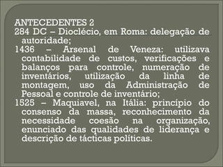 ANTECEDENTES 2
284 DC – Dioclécio, em Roma: delegação de
 autoridade;
1436 – Arsenal de Veneza: utilizava
 contabilidade de custos, verificações e
 balanços para controle, numeração de
 inventários, utilização da linha de
 montagem, uso da Administração de
 Pessoal e controle de inventário;
1525 – Maquiavel, na Itália: princípio do
 consenso da massa, reconhecimento da
 necessidade coesão na organização,
 enunciado das qualidades de liderança e
 descrição de tácticas políticas.
 