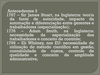 Antecedentes 3
1767 – Sir James Stuart, na Inglaterra: teoria
 da fonte de autoridade, impacto da
 automação e diferenciação entre gerentes e
 trabalhadores (especialização);
1776 – Adam Smith, na Inglaterra:
 necessidade     da    especialização     dos
 trabalhadores e conceito de controle;
1799 – Eli Whitney, nos EU: necessidade de
 utilização do método científico em gestão,
 contabilidade de custos, controle de
 qualidade e conceito de amplitude
 administrativa;
 