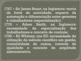 1767 – Sir James Stuart, na Inglaterra: teoria
 da fonte de autoridade, impacto da
 automação e diferenciação entre gerentes
 e trabalhadores (especialização);
1776 – Adam Smith, na Inglaterra:
 necessidade da especialização dos
 trabalhadores e conceito de controle;
1799 – Eli Whitney, nos EU: necessidade de
 utilização do método científico em gestão,
 contabilidade de custos, controle de
 qualidade e conceito de amplitude
 administrativa;
 