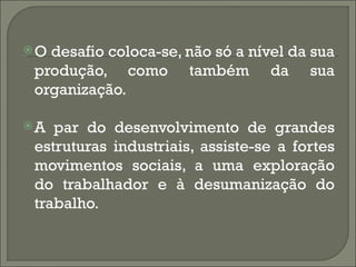 O desafio coloca-se, não só a nível da sua
 produção, como também da sua
 organização.

A  par do desenvolvimento de grandes
 estruturas industriais, assiste-se a fortes
 movimentos sociais, a uma exploração
 do trabalhador e à desumanização do
 trabalho.
 
