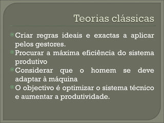  Criar regras ideais e exactas a aplicar
  pelos gestores.
 Procurar a máxima eficiência do sistema
  produtivo
 Considerar que o homem se deve
  adaptar à máquina
 O objectivo é optimizar o sistema técnico
  e aumentar a produtividade.
 