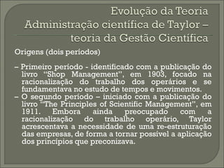Origens (dois períodos)
– Primeiro período - identificado com a publicação do
  livro “Shop Management”, em 1903, focado na
  racionalização do trabalho dos operários e se
  fundamentava no estudo de tempos e movimentos.
– O segundo período – iniciado com a publicação do
  livro “The Principles of Scientific Management”, em
  1911. Embora        ainda    preocupado     com    a
  racionalização do trabalho operário, Taylor
  acrescentava a necessidade de uma re-estruturação
  das empresas, de forma a tornar possível a aplicação
  dos princípios que preconizava.
 