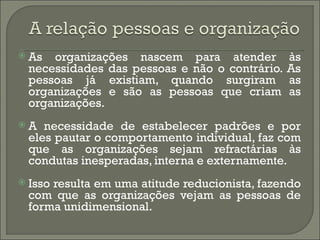    As organizações nascem para atender           às
    necessidades das pessoas e não o contrário.   As
    pessoas já existiam, quando surgiram          as
    organizações e são as pessoas que criam       as
    organizações.
   A necessidade de estabelecer padrões e por
    eles pautar o comportamento individual, faz com
    que as organizações sejam refractárias às
    condutas inesperadas, interna e externamente.
   Isso resulta em uma atitude reducionista, fazendo
    com que as organizações vejam as pessoas de
    forma unidimensional.
 