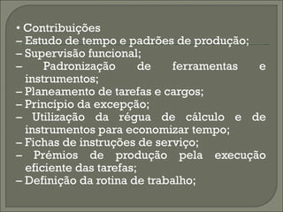 • Contribuições
– Estudo de tempo e padrões de produção;
– Supervisão funcional;
–     Padronização       de  ferramentas e
  instrumentos;
– Planeamento de tarefas e cargos;
– Princípio da excepção;
– Utilização da régua de cálculo e de
  instrumentos para economizar tempo;
– Fichas de instruções de serviço;
– Prémios de produção pela execução
  eficiente das tarefas;
– Definição da rotina de trabalho;
 