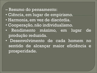 – Resumo do pensamento:
• Ciência, em lugar de empirismo.
• Harmonia, em vez de discórdia.
• Cooperação, não individualismo.
• Rendimento máximo, em lugar de
  produção reduzida.
• Desenvolvimento de cada homem no
  sentido de alcançar maior eficiência e
  prosperidade.
 