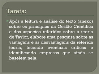  Após a leitura e análise do texto (anexo)
 sobre os princípios da Gestão Científica
 e dos aspectos referidos sobre a teoria
 de Taylor, elabore uma pesquisa sobre as
 vantagens e as desvantagens da referida
 teoria, tecendo eventuais críticas e
 identificando empresas que ainda se
 baseiem nela.
 