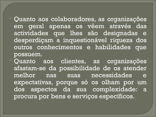  Quanto aos colaboradores, as organizações
  em geral apenas os vêem através das
  actividades que lhes são designadas e
  desperdiçam a inquestionável riqueza dos
  outros conhecimentos e habilidades que
  possuem.
 Quanto    aos clientes, as organizações
  afastam-se da possibilidade de os atender
  melhor     nas   suas    necessidades    e
  expectativas, porque só os olham por um
  dos aspectos da sua complexidade: a
  procura por bens e serviços específicos.
 