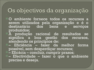 O   ambiente fornece todos os recursos a
  serem utilizados pela organização e é o
  destinatário    dos      bens   e    serviços
  produzidos;
 A produção racional de resultados se
  significa a boa gestão dos recursos,
  atendendo os princípios de:
 – Eficiência – fazer da melhor forma
  possível, sem desperdiçar recursos;
 – Eficácia – concluir, cumprir prazos;
 – Efectividade – fazer o que o ambiente
  precisa e deseja.
 