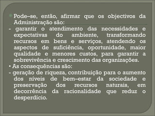  Pode–se, então, afirmar que os objectivos da
  Administração são:
- garantir o atendimento das necessidades e
  expectativas do ambiente, transformando
  recursos em bens e serviços, atendendo os
  aspectos de suficiência, oportunidade, maior
  qualidade e menores custos, para garantir a
  sobrevivência e crescimento das organizações.
• As consequências são:
- geração de riqueza, contribuição para o aumento
  dos níveis de bem–estar da sociedade e
  preservação    dos    recursos    naturais, em
  decorrência da racionalidade que reduz o
  desperdício.
 