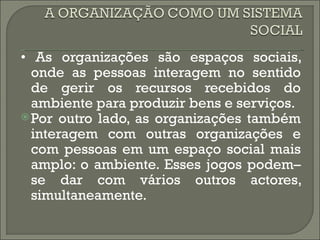 • As organizações são espaços sociais,
  onde as pessoas interagem no sentido
  de gerir os recursos recebidos do
  ambiente para produzir bens e serviços.
 Por outro lado, as organizações também
  interagem com outras organizações e
  com pessoas em um espaço social mais
  amplo: o ambiente. Esses jogos podem–
  se dar com vários outros actores,
  simultaneamente.
 