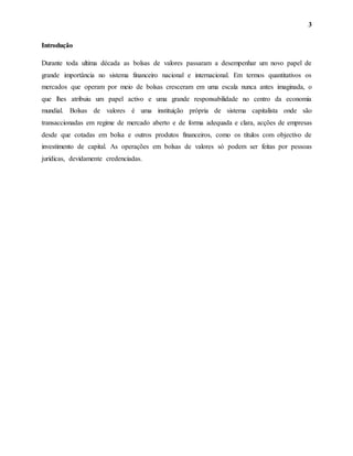3
Introdução
Durante toda ultima década as bolsas de valores passaram a desempenhar um novo papel de
grande importância no sistema financeiro nacional e internacional. Em termos quantitativos os
mercados que operam por meio de bolsas cresceram em uma escala nunca antes imaginada, o
que lhes atribuiu um papel activo e uma grande responsabilidade no centro da economia
mundial. Bolsas de valores é uma instituição própria de sistema capitalista onde são
transaccionadas em regime de mercado aberto e de forma adequada e clara, acções de empresas
desde que cotadas em bolsa e outros produtos financeiros, como os títulos com objectivo de
investimento de capital. As operações em bolsas de valores só podem ser feitas por pessoas
jurídicas, devidamente credenciadas.
 