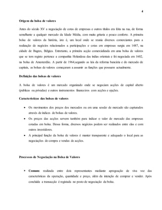 4
Origem da bolsa de valores
Antes do século XV a negociação de cotas de empresas e outros títulos era feita na rua, de forma
semelhante a qualquer mercado da Idade Média, com muita gritaria e pouco conforto. A primeira
bolsa de valores da história, isto é, um local onde se reunia diversos comerciantes para a
realização de negócios relacionados a participações e cotas em empresas surgiu em 1487, na
cidade de Bugres, Bélgica. Entretanto, a primeira acção comercializada em uma bolsa de valores
que se tem registo pertence a companhia Holandesa das índias orientais e foi negociada em 1602,
na bolsa de Amesterdão. A partir de 1964,segundo as leis da reforma bancária e do mercado de
capitais, as bolsas de valores começaram a assumir as funções que possuem actualmente.
Definição das bolsas de valores
A bolsa de valores é um mercado organizado onde se negociam acções de capital aberto
(publicas ou privadas) e outros instrumentos financeiros com acções e opções.
Características das bolsas de valores
 Os movimentos dos preços dos mercados ou em uma sessão de mercado são capturados
através de índices de bolsas de valores.
 Os preços das acções servem também para indicar o valor de mercado das empresas
cotadas em bolsa. Dessa forma, diversos negócios podem ser realizados entre elas e com
outros investidores.
 A principal função da bolsa de valores é manter transparente e adequado o local para as
negociações de compra e vendas de acções.
Processos de Negociação na Bolsa de Valores
 Comum: realizada entre dois representantes mediante apregoação de viva voz das
características da operação, quantidade e preço, além da intenção de comprar e vender. Após
concluída a transacção é registada no posto de negociação da bolsa.
 