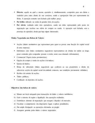 5
 Directa: aquela na qual o mesmo operador é, simultaneamente, comprador para um cliente e
vendedor para outro cliente de sua corretora, sendo a apregoação feita por representante da
Bolsa. A operação somente será fechada pelo melhor preço.
 Por leilão: utilizado na venda de grandes lotes de acções.
 Por oferta: realizada entre dois operadores, sendo um deles representado pelo posto de
negociação que recebeu sua oferta de compra ou venda. A operação será fechada, sem a
presença do operador, desde que haja algum interessado.
Títulos Negociados nas Bolsas de Valores
 Acções (títulos nominativos que representam para quem as possui, uma fracção do capital social
de uma empresa);
 Debêntures (são títulos nominativos negociáveis representativos de dividas de médio ou longo
prazo contraída pela companhia perante o credor, neste caso chamado debenturista);
 Commercial Papers (notas promissórias);
 Opções de compra e venda de acções e de índices;
 Quotas de fundos;
 Bónus de subscrição (títulos negociáveis que conferem ao seu proprietário o direito de
subscrever acções do capital social da entidade emissora, nas condições previamente definidas);
 Recibos de carteira de acções;
 Títulos públicos;
 Certificado de depósitos de acções;
Objectivos das bolsas de valores
a) Manter um local adequado para transacções de títulos e valores mobiliários;
b) Gerir o sistema de registo e liquidação das operações realizadas;
c) Estabelecer sistemas de negociação que assegure a liquidez do mercado;
d) Fiscalizar o cumprimento das disposições legais e aplicar penalidades;
e) Dar ampla divulgação as operações efectuadas no pregão
f) Assegurar garantia pelos títulos e valores negociados
 